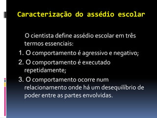 Caracterização do assédio escolar

  O cientista define assédio escolar em três
  termos essenciais:
1. O comportamento é agressivo e negativo;
2. O comportamento é executado
  repetidamente;
3. O comportamento ocorre num
  relacionamento onde há um desequilíbrio de
  poder entre as partes envolvidas.
 