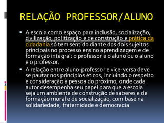 RELAÇÃO PROFESSOR/ALUNO
 A escola como espaço para inclusão, socialização,
  civilização, politização e de construção e prática da
  cidadania só tem sentido diante dos dois sujeitos
  principais no processo ensino aprendizagem e de
  formação integral: o professor e o aluno ou o aluno
  e o professor.
 A relação entre aluno-professor e vice-versa deve
  se pautar nos princípios éticos, incluindo o respeito
  e consideração à pessoa do próximo, onde cada
  autor desempenha seu papel para que a escola
  seja um ambiente de construção de saberes e de
  formação moral e de socialização, com base na
  solidariedade, fraternidade e democracia
 