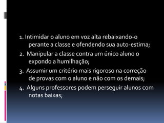 1. Intimidar o aluno em voz alta rebaixando-o
     perante a classe e ofendendo sua auto-estima;
2. Manipular a classe contra um único aluno o
     expondo a humilhação;
3. Assumir um critério mais rigoroso na correção
     de provas com o aluno e não com os demais;
4. Alguns professores podem perseguir alunos com
     notas baixas;
 