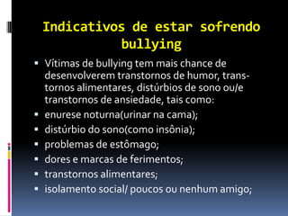 Indicativos de estar sofrendo
           bullying
 Vítimas de bullying tem mais chance de
  desenvolverem transtornos de humor, trans-
  tornos alimentares, distúrbios de sono ou/e
  transtornos de ansiedade, tais como:
 enurese noturna(urinar na cama);
 distúrbio do sono(como insônia);
 problemas de estômago;
 dores e marcas de ferimentos;
 transtornos alimentares;
 isolamento social/ poucos ou nenhum amigo;
 