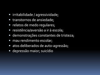    irritabilidade / agressividade;
   transtornos de ansiedade;
   relatos de medo regulares;
   resistência/aversão a ir à escola;
   demonstrações constantes de tristeza;
   mau rendimento escolar;
   atos deliberados de auto-agressão;
   depressão maior; suicídio
 