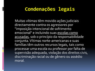 Condenações legais

Muitas vítimas têm movido ações judiciais
directamente contra os agressores por
"imposição intencional de sofrimento
emocional" e incluindo suas escolas como
acusadas, sob o princípio da responsabilidade
conjunta. Vítimas norte-americanas e suas
famílias têm outros recursos legais, tais como
processar uma escola ou professor por falta de
supervisão adequada, violação dos direitos civis,
discriminação racial ou de gênero ou assédio
moral.
 