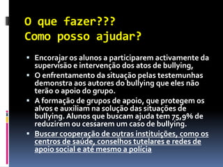 O que fazer???
Como posso ajudar?
 Encorajar os alunos a participarem activamente da
  supervisão e intervenção dos atos de bullying,
 O enfrentamento da situação pelas testemunhas
  demonstra aos autores do bullying que eles não
  terão o apoio do grupo.
 A formação de grupos de apoio, que protegem os
  alvos e auxiliam na solução das situações de
  bullying. Alunos que buscam ajuda tem 75,9% de
  reduzirem ou cessarem um caso de bullying.
 Buscar cooperação de outras instituições, como os
  centros de saúde, conselhos tutelares e redes de
  apoio social e até mesmo a polícia
 