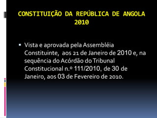 CONSTITUIÇÃO DA REPÚBLICA DE ANGOLA
               2010


 Vista e aprovada pela Assembléia
  Constituinte, aos 21 de Janeiro de 2010 e, na
  sequência do Acórdão do Tribunal
  Constitucional n.º 111/2010, de 30 de
  Janeiro, aos 03 de Fevereiro de 2010.
 