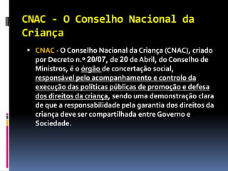CNAC - O Conselho Nacional da
Criança
 CNAC - O Conselho Nacional da Criança (CNAC), criado
  por Decreto n.º 20/07, de 20 de Abril, do Conselho de
  Ministros, é o órgão de concertação social,
  responsável pelo acompanhamento e controlo da
  execução das políticas públicas de promoção e defesa
  dos direitos da criança, sendo uma demonstração clara
  de que a responsabilidade pela garantia dos direitos da
  criança deve ser compartilhada entre Governo e
  Sociedade.
 