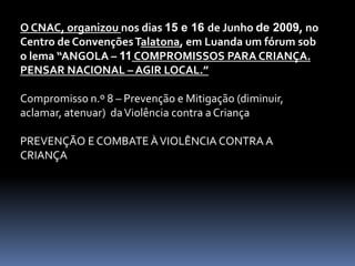 O CNAC, organizou nos dias 15 e 16 de Junho de 2009, no
Centro de Convenções Talatona, em Luanda um fórum sob
o lema “ANGOLA – 11 COMPROMISSOS PARA CRIANÇA.
PENSAR NACIONAL – AGIR LOCAL.”

Compromisso n.º 8 – Prevenção e Mitigação (diminuir,
aclamar, atenuar) da Violência contra a Criança

PREVENÇÃO E COMBATE À VIOLÊNCIA CONTRA A
CRIANÇA
 