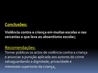 Conclusões:
Violência contra a criança em muitas escolas e nas
cercanias o que leva ao absentismo escolar;

Recomendações:
Tornar públicos os actos de violência contra a criança
e anunciar a punição aplicada aos autores do crime
salvaguardando a dignidade, privacidade e
interesses superiores da criança.
 