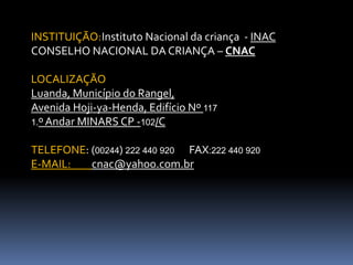 INSTITUIÇÃO:Instituto Nacional da criança - INAC
CONSELHO NACIONAL DA CRIANÇA – CNAC

LOCALIZAÇÃO
Luanda, Município do Rangel,
Avenida Hoji-ya-Henda, Edifício Nº 117
1.º Andar MINARS CP -102/C


TELEFONE: (00244) 222 440 920 FAX:222 440 920
E-MAIL:   cnac@yahoo.com.br
 
