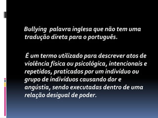 Bullying palavra inglesa que não tem uma
tradução direta para o português.

É um termo utilizado para descrever atos de
violência física ou psicológica, intencionais e
repetidos, praticados por um indivíduo ou
grupo de indivíduos causando dor e
angústia, sendo executadas dentro de uma
relação desigual de poder.
 