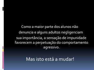 Como a maior parte dos alunos não
  denuncia e alguns adultos negligenciam
 sua importância, a sensação de impunidade
favorecem a perpetuação do comportamento
                 agressivo.


      Mas isto está a mudar!
 