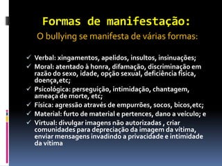 Formas de manifestação:
    O bullying se manifesta de várias formas:

 Verbal: xingamentos, apelidos, insultos, insinuações;
 Moral: atentado à honra, difamação, discriminação em
    razão do sexo, idade, opção sexual, deficiência física,
    doença,etc;
   Psicológica: perseguição, intimidação, chantagem,
    ameaça de morte, etc;
   Física: agressão através de empurrões, socos, bicos,etc;
   Material: furto de material e pertences, dano a veículo; e
   Virtual: divulgar imagens não autorizadas , criar
    comunidades para depreciação da imagem da vítima,
    enviar mensagens invadindo a privacidade e intimidade
    da vítima
 