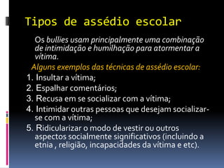 Tipos de assédio escolar
  Os bullies usam principalmente uma combinação
  de intimidação e humilhação para atormentar a
  vítima.
 Alguns exemplos das técnicas de assédio escolar:
1. Insultar a vítima;
2. Espalhar comentários;
3. Recusa em se socializar com a vítima;
4. Intimidar outras pessoas que desejam socializar-
  se com a vítima;
5. Ridicularizar o modo de vestir ou outros
  aspectos socialmente significativos (incluindo a
  etnia , religião, incapacidades da vítima e etc).
 