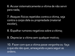 6. Acusar sistematicamente a vítima de não servir
para nada;

7. Ataques físicos repetidos contra a vítima, seja
contra o corpo dela ou propriedade (material
escolar),

8. Espalhar rumores negativos sobre a vítima;

9. Depreciar a vítima sem qualquer motivo;

10. Fazer com que a vítima passe vergonha ou faça
o que ela não quer, ameaçando-a para seguir as
ordens.
 