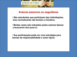 Autores passivos ou seguidores
• São estudantes que participam das intimidações,
mas normalmente não tomam a iniciativa.
• Muitas vezes são induzidos pelos autores típicos
a buscarem alvo para si.
• Sua participação pode ser uma estratégia para
isentar de responsabilidade o autor típico.
Ms. Mara Suassuna
 
