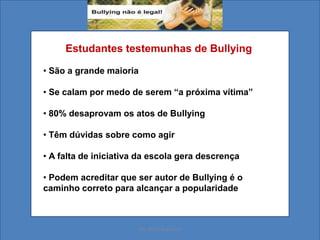 Estudantes testemunhas de Bullying
• São a grande maioria
• Se calam por medo de serem “a próxima vítima”
• 80% desaprovam os atos de Bullying
• Têm dúvidas sobre como agir
• A falta de iniciativa da escola gera descrença
• Podem acreditar que ser autor de Bullying é o
caminho correto para alcançar a popularidade
Ms. Mara Suassuna
 