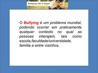 O Bullying é um problema mundial,
podendo ocorrer em praticamente
qualquer contexto no qual as
pessoas interajam, tais como
escola,faculdade/universidade,
família e entre vizinhos.
Ms. Mara Suassuna
 