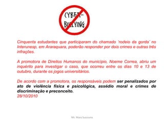Cinquenta estudantes que participaram do chamado ‘rodeio da gorda’ no
Interunesp, em Araraquara, poderão responder por dois crimes e outras três
infrações.
A promotora de Direitos Humanos do município, Noeme Correa, abriu um
inquérito para investigar o caso, que ocorreu entre os dias 10 e 13 de
outubro, durante os jogos universitários.
De acordo com a promotora, os responsáveis podem ser penalizados por
ato de violência física e psicológica, assédio moral e crimes de
discriminação e preconceito.
28/10/2010
Ms. Mara Suassuna
 