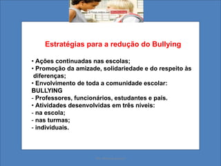 Estratégias para a redução do Bullying
• Ações continuadas nas escolas;
• Promoção da amizade, solidariedade e do respeito às
diferenças;
• Envolvimento de toda a comunidade escolar:
BULLYING
- Professores, funcionários, estudantes e pais.
• Atividades desenvolvidas em três níveis:
- na escola;
- nas turmas;
- individuais.
Ms. Mara Suassuna
 