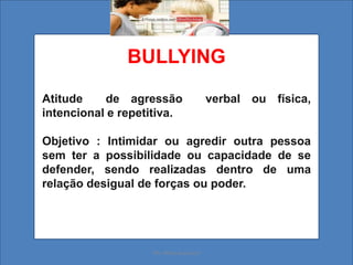 BULLYING
Atitude de agressão verbal ou física,
intencional e repetitiva.
Objetivo : Intimidar ou agredir outra pessoa
sem ter a possibilidade ou capacidade de se
defender, sendo realizadas dentro de uma
relação desigual de forças ou poder.
Ms. Mara Suassuna
 