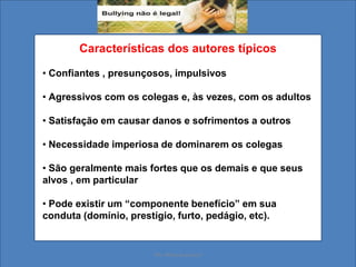 Características dos autores típicos
• Confiantes , presunçosos, impulsivos
• Agressivos com os colegas e, às vezes, com os adultos
• Satisfação em causar danos e sofrimentos a outros
• Necessidade imperiosa de dominarem os colegas
• São geralmente mais fortes que os demais e que seus
alvos , em particular
• Pode existir um “componente benefício” em sua
conduta (domínio, prestígio, furto, pedágio, etc).
Ms. Mara Suassuna
 