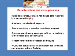 Características dos alvos passivos
• Falta de recursos, status e habilidade para reagir ou
fazer cessar o Bullying
• Ansiosos, sensíveis e inseguros
• Pouco sociáveis e isolados (sem bons amigos)
• Baixa auto-estima agravada por críticas dos adultos
• Dificuldades para buscar ajuda
• Podem ser sentir merecedores do bullying
• 41,6% dos estudantes alvo admitiram não ter falado
com ninguém sobre o Bullying
Ms. Mara Suassuna
 