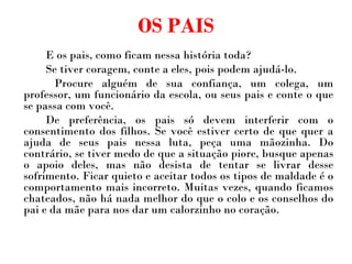 OS PAIS E os pais, como ficam nessa história toda?  Se tiver coragem, conte a eles, pois podem ajudá-lo.    Procure alguém de sua confiança, um colega, um professor, um funcionário da escola, ou seus pais e conte o que se passa com você.  De preferência, os pais só devem interferir com o consentimento dos filhos. Se você estiver certo de que quer a ajuda de seus pais nessa luta, peça uma mãozinha. Do contrário, se tiver medo de que a situação piore, busque apenas o apoio deles, mas não desista de tentar se livrar desse sofrimento. Ficar quieto e aceitar todos os tipos de maldade é o comportamento mais incorreto. Muitas vezes, quando ficamos chateados, não há nada melhor do que o colo e os conselhos do pai e da mãe para nos dar um calorzinho no coração. 