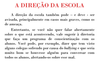 A DIREÇÃO DA ESCOLA A direção da escola também pode – e deve - ser avisada, principalmente em casos mais graves, como os de ameaça.  Entretanto, se você não quer falar abertamente sobre o que está acontecendo, vale sugerir à diretoria que faça um programa de conscientização com os alunos. Você pode, por exemplo, dizer que tem visto alguns colegas sofrendo por causa do  bullying  e que seria muito bom se houvesse alguém para conversar com todos os alunos, alertando-os sobre esse mal. 