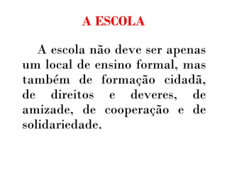 A ESCOLA A escola não deve ser apenas um local de ensino formal, mas também de formação cidadã, de direitos e deveres, de amizade, de cooperação e de solidariedade . 