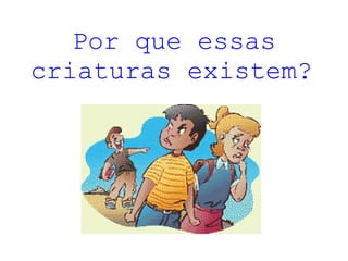 Por que essas criaturas existem?   