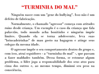 “ TURMINHA DO MAL” Ninguém nasce com um "gene do bullying". Isso não é um defeito de fabricação.  Normalmente, o chamado "agressor" começa com atitudes ruins desde criança. Um exemplo é o caso da criança que fala palavrão, todo mundo acha bonitinho e ninguém impõe limites. Quando ela se torna adolescente, leva suas "brincadeirinhas" de mau gosto na bagagem e atinge seus colegas da mesma idade.  O agressor impõe o seu comportamento dentro do grupo e, com isso, atrai seguidores - a “turminha do mal” -, que passam a fazer maldades também. Dessa forma, se estourar algum problema, o líder joga a responsabilidade dos seus atos para cima dos outros e, ao mesmo tempo, diminui seu peso na consciência, 