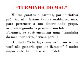 “ TURMINHA DO MAL” Muitos garotos e garotas, por iniciativa própria, não fariam tantas maldades, mas, para pertencer a um determinado grupo, acabam seguindo os passos de um líder. Portanto, se você encontrar uma “turminha do mal” por perto, deixe-a para lá.  O ditado "Não faça com os outros o que você não gostaria que lhe fizessem" é muito importante. Lembre-se sempre dele. 