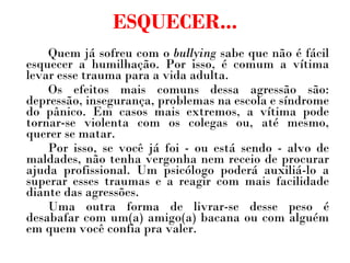 ESQUECER... Quem já sofreu com o  bullying  sabe que não é fácil esquecer a humilhação. Por isso, é comum a vítima levar esse trauma para a vida adulta.  Os efeitos mais comuns dessa agressão são: depressão, insegurança, problemas na escola e síndrome do pânico. Em casos mais extremos, a vítima pode tornar-se violenta com os colegas ou, até mesmo, querer se matar. Por isso, se você já foi - ou está sendo - alvo de maldades, não tenha vergonha nem receio de procurar ajuda profissional. Um psicólogo poderá auxiliá-lo a superar esses traumas e a reagir com mais facilidade diante das agressões.  Uma outra forma de livrar-se desse peso é desabafar com um(a) amigo(a) bacana ou com alguém em quem você confia pra valer. 
