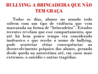 BULLYING: A BRINCADEIRA QUE NÃO TEM GRAÇA Todos os dias, alunos no mundo todo sofrem com um tipo de violência que vem mascarada na forma de “brincadeira”. Estudos recentes revelam que esse comportamento, que até há bem pouco tempo era considerado inofensivo e que recebe o nome de  bullying , pode acarretar sérias consequências ao desenvolvimento psíquico dos alunos, gerando desde queda na autoestima até, em casos mais extremos, o suicídio e outras tragédias .   