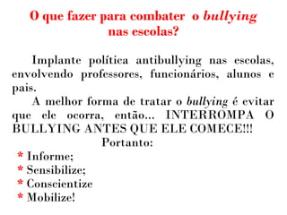 Implante política antibullying nas escolas, envolvendo professores, funcionários, alunos e pais.   A melhor forma de tratar o  bullying  é evitar que ele ocorra, então... INTERROMPA O BULLYING ANTES QUE ELE COMECE!!! Portanto: *  Informe; *  Sensibilize; *  Conscientize *  Mobilize! O que fazer para combater  o  bullying  nas escolas? 