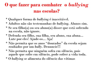 O que fazer para combater  o  bullying  nas escolas? * Qualquer forma de  bullying  é inaceitável. * Adultos não são testemunhas de  bullying . Alunos sim. * Se seu filho(a) ou seu aluno(a) disser que está sofrendo na escola, não ignore. * Defenda seu filho, sua filha, seu aluno, sua aluna... Lute por eles! Ajude-os... Aja! * Não permita que os anos “dourados” da escola sejam roubados por um  bully . Denuncie!!! * Não permita que ninguém sofra em silêncio, pois aquele que sofre em silêncio, pode sofrer a vida toda. * O  bullying  se alimenta do silêncio das vítimas 