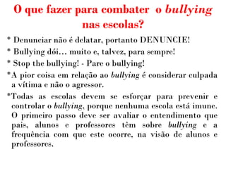 O que fazer para combater  o  bullying  nas escolas? * Denunciar não é delatar, portanto DENUNCIE! * Bullying  dói … muito e, talvez, para sempre! * Stop the bullying! - Pare o bullying! *A pior coisa em relação ao  bullying  é considerar culpada a vítima e não o agressor. *Todas as escolas devem se esforçar para prevenir e controlar o  bullying , porque nenhuma escola está imune. O primeiro passo deve ser avaliar o entendimento que pais, alunos e professores têm sobre  bullying  e a frequência com que este ocorre, na visão de alunos e professores. 
