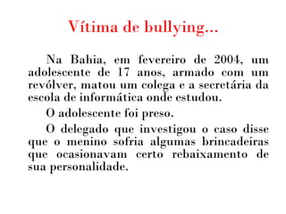 Vítima de bullying... Na Bahia, em fevereiro de 2004, um adolescente de 17 anos, armado com um revólver, matou um colega e a secretária da escola de informática onde estudou.  O adolescente foi preso.  O delegado que investigou o caso disse que o menino sofria algumas brincadeiras que ocasionavam certo rebaixamento de sua personalidade. 