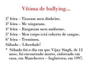 Vítima de bullying... 2ª feira – Tiraram meu dinheiro. 3ª feira – Me xingaram. 4ª feira – Rasgaram meu uniforme. 5ª  feira  – Meu corpo está coberto de sangue. 6ª  feira  –  Terminou.  Sábado  –  Liberdade! *  Sábado foi o dia em que Vijay Singh, de 13 anos, foi encontrado morto, enforcado em casa, em Manchester – Inglaterra, em 1997. 