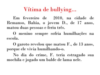 Vítima de bullying... Em fevereiro de  2010, na cidade de Remanso, Bahia, o jovem D., de 17 anos, matou duas pessoas e feriu três.  O menino sempre sofria humilhações na escola.  O garoto revelou que matou F., de 13 anos, porque ele vivia humilhando-o. No dia do crime, F. teria estragado sua mochila e jogado um balde de lama nele. 