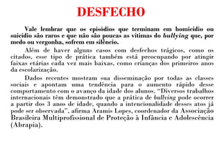 DESFECHO Vale lembrar que os episódios que terminam em homicídio ou suicídio são raros e que não são poucas as vítimas do  bullying  que, por medo ou vergonha, sofrem em silêncio. Além de haver alguns casos com desfechos trágicos, como os citados, esse tipo de prática também está preocupando por atingir faixas etárias cada vez mais baixas, como crianças dos primeiros anos da escolarização.  Dados recentes mostram sua disseminação por todas as classes sociais e apontam uma tendência para o aumento rápido desse comportamento com o avanço da idade dos alunos. “Diversos trabalhos internacionais têm demonstrado que a prática de  bullying  pode ocorrer a partir dos 3 anos de idade, quando a intencionalidade desses atos já pode ser observada”, afirma Aramis Lopes, coordenador da  Associação Brasileira Multiprofissional de Proteção à Infância e Adolescência (Abrapia).     