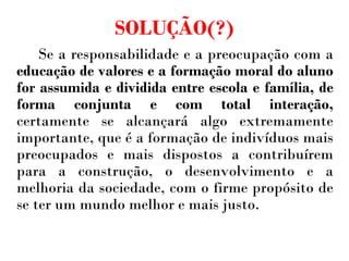 SOLUÇÃO(?) Se a responsabilidade e a preocupação com a  educação de valores e a formação moral do aluno for assumida e dividida entre escola e família, de forma conjunta e com total interação,  certamente se alcançará algo extremamente importante, que é a formação de indivíduos mais preocupados e mais dispostos a contribuírem para a construção, o desenvolvimento e a melhoria da sociedade, com o firme propósito de se ter um mundo melhor e mais justo. 