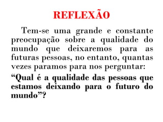 REFLEXÃO Tem-se uma grande e constante preocupação sobre a qualidade do mundo que deixaremos para as futuras pessoas, no entanto, quantas vezes paramos para nos perguntar: “ Qual é a qualidade das pessoas que estamos deixando para o futuro do mundo”? 