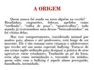 A ORIGEM Quem nunca foi zoado ou zoou alguém na escola?  Risadinhas, empurrões, fofocas, apelidos como “orelhudo”, “rolha de poço”, “quatro-olhos”, todo mundo já testemunhou uma dessas “brincadeirinhas” ou foi vítima delas.  Mas esse comportamento, considerado normal por muitos pais, alunos e até professores, está longe de ser inocente. Ele é tão comum entre crianças e adolescentes que recebe até um nome especial:  bullying . Trata-se de um termo inglês utilizado para designar a prática de atos agressivos entre estudantes. Traduzido ao pé da letra, seria algo como intimidação e, trocando em miúdos, quem sofre com o  bullying  é aquele aluno perseguido, humilhado, intimidado. 