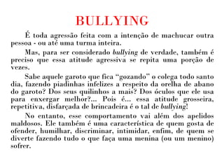 BULLYING É toda agressão feita com a intenção de machucar outra pessoa - ou até uma turma inteira.  Mas, para ser considerado  bullying  de verdade, também é preciso que essa atitude agressiva se repita uma porção de vezes.  Sabe aquele garoto que fica “gozando” o colega todo santo dia, fazendo piadinhas infelizes a respeito da orelha de abano do garoto? Dos seus quilinhos a mais? Dos óculos que ele usa para enxergar melhor?... Pois é... essa atitude grosseira, repetitiva, disfarçada de brincadeira é o tal de  bullying !  No entanto, esse comportamento vai além dos apelidos maldosos. Ele também é uma característica de quem gosta de ofender, humilhar, discriminar, intimidar, enfim, de quem se diverte fazendo tudo o que faça uma menina (ou um menino) sofrer. 