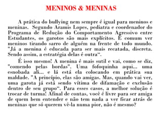 MENINOS & MENINAS A prática do bullying nem sempre é igual para meninos e meninas.  Segundo Aramis Lopes, pediatra e coordenador do Programa de Redução do Comportamento Agressivo entre Estudantes, os garotos são mais explícitos. É comum ver meninos tirando sarro de alguém na frente de todo mundo. "Já a menina é educada para ser mais recatada, discreta. Sendo assim, a estratégia delas é outra“.  É isso mesmo! A menina é mais sutil e vai, como se diz, "comendo pelas bordas". Uma fofoquinha aqui... uma esnobada ali... e lá está ela colocando em prática sua maldade. "A princípio, elas são amigas. Mas, quando vai ver, uma garota já está sendo vítima de difamação e exclusão dentro de seu grupo“. Para esses casos, a melhor solução é trocar de turma! Afinal de contas, você é livre para ser amiga de quem bem entender e não tem nada a ver ficar atrás de meninas que só querem vê-la numa pior, não é mesmo?  