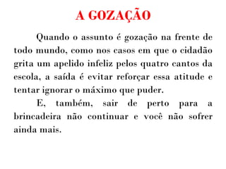 A GOZAÇÃO Quando o assunto é gozação na frente de todo mundo, como nos casos em que o cidadão grita um apelido infeliz pelos quatro cantos da escola, a saída é evitar reforçar essa atitude e tentar ignorar o máximo que puder.  E, também, sair de perto para a brincadeira não continuar e você não sofrer ainda mais. 