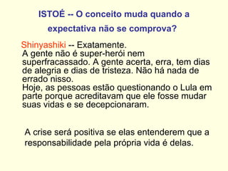 ISTOÉ -- O conceito muda quando a expectativa não se comprova?   Shinyashiki  -- Exatamente.  A gente não é super-herói nem superfracassado. A gente acerta, erra, tem dias de alegria e dias de tristeza. Não há nada de errado nisso.  Hoje, as pessoas estão questionando o Lula em parte porque acreditavam que ele fosse mudar  suas vidas e se decepcionaram. A crise será positiva se elas entenderem que a responsabilidade pela própria vida é delas. 