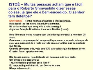 ISTOÉ -- Muitas pessoas acham que é fácil para o Roberto Shinyashiki dizer essas coisas, já que ele é bem-sucedido. O senhor tem defeitos? Shinyashiki  -- Tenho minhas angústias e inseguranças.  Mas aceitá-las faz minha vida fluir facilmente.  Há várias coisas que eu queria e não consegui.  Jogar na Seleção Brasileira, tocar nos Beatles (risos).  Meu filho mais velho nasceu com uma doença cerebral e hoje tem 25 anos.  Com uma criança especial, eu aprendi que ou eu a amo do jeito que ela é ou vou massacrá-la o resto da vida para ser o filho que eu gostaria que fosse.  Quando olho para trás, vejo que 60% das coisas que fiz deram certo.  O resto  foram apostas e erros. Dia desses apostei na edição de um livro que não deu certo.  Um amigão me perguntou:  " Quem decidiu publicar esse livro?"  Eu respondi que tinha sido eu. O erro foi meu.  Não preciso mentir. 