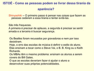 ISTOÉ - Como as pessoas podem se livrar dessa tirania da aparência?   Shinyashiki  -- O primeiro passo é pensar nas coisas que fazem as pessoas cederem a essa tirania e tentar evitá-las. São três fraquezas.  A primeira é precisar de aplauso, a segunda é precisar se sentir amada e a terceira é buscar segurança.  Os Beatles foram recusados por gravadoras e nem por isso desistiram.  Hoje, o erro das escolas de música é definir o estilo do aluno.  Elas ensinam a tocar como o Steve Vai, o B. B. King ou o Keith Richards.  Os MBAs têm o mesmo problema: ensinam os alunos a serem covers do Bill Gates.  O que as escolas deveriam fazer é ajudar o aluno a desenvolver suas próprias potencialidades.   