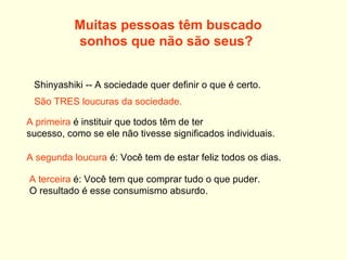 Muitas pessoas têm buscado  sonhos que não são seus?    Shinyashiki -- A sociedade quer definir o que é certo.  São TRES loucuras da sociedade.   A primeira  é instituir que todos têm de ter  sucesso, como se ele não tivesse significados individuais.   A segunda loucura  é: Você tem de estar feliz todos os dias.   A terceira  é: Você tem que comprar tudo o que puder.  O resultado é esse consumismo absurdo. 